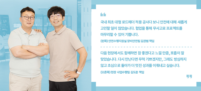 김권범 책임, 김도훈 책임 “다음 현장에서도 함께하면 참 좋겠다고 느낄 만큼, 호흡이 잘 맞았습니다. 다시 만난다면 무척 기쁘겠지만, 그래도 방심하지 않고 초심으로 돌아가 더 멋진 성과를 이뤄내고 싶습니다“ (오른쪽) 현장 사업수행팀 김도훈 책임 “국내 최초 대형 로드헤더 적용 공사다 보니 안전에 대해 새롭게 고민할 일이 많았습니다. 협업을 통해 무사고로 프로젝트를 마무리할 수 있어 기쁩니다.” (왼쪽) 안전수행지원실 장비안전팀 김권범 책임